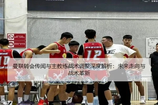 曼联转会传闻与主教练战术调整深度解析：未来走向与战术革新