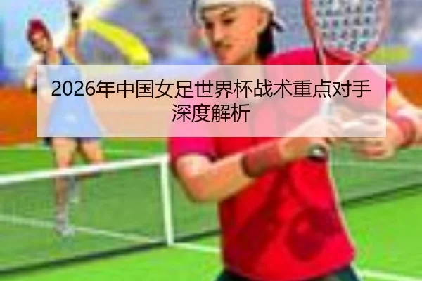 2026年中国女足世界杯战术重点对手深度解析